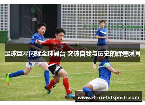 足球巨星闪耀全球舞台 突破自我与历史的辉煌瞬间