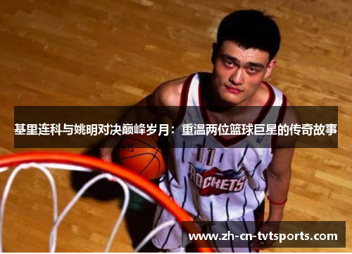 基里连科与姚明对决巅峰岁月：重温两位篮球巨星的传奇故事