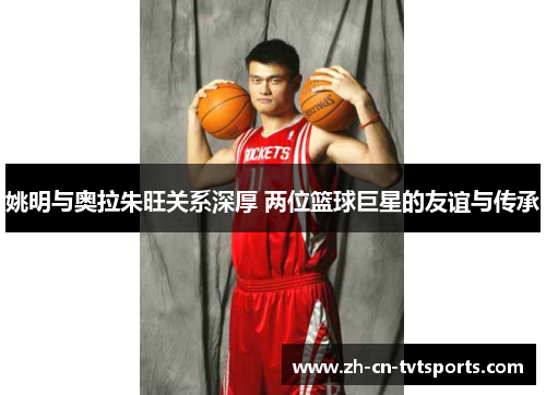 姚明与奥拉朱旺关系深厚 两位篮球巨星的友谊与传承