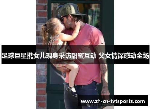 足球巨星携女儿现身采访甜蜜互动 父女情深感动全场