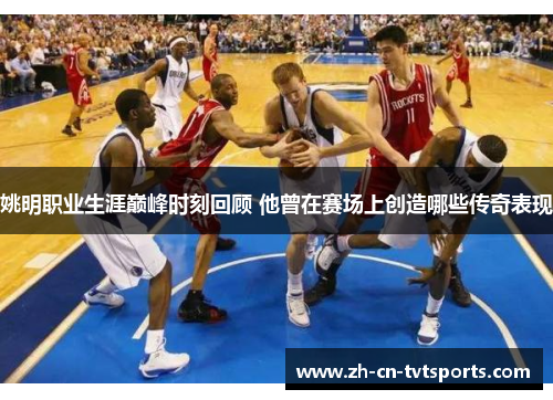 姚明职业生涯巅峰时刻回顾 他曾在赛场上创造哪些传奇表现