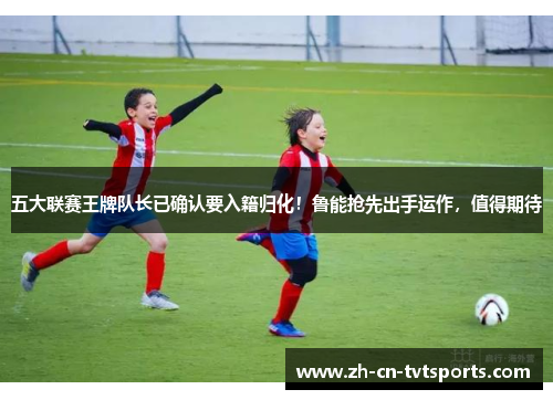五大联赛王牌队长已确认要入籍归化！鲁能抢先出手运作，值得期待