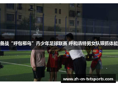 备战“呼包鄂乌”青少年足球联赛 呼和浩特男女队狠抓体能