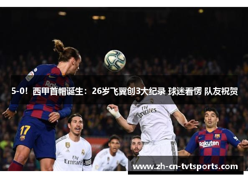 5-0！西甲首帽诞生：26岁飞翼创3大纪录 球迷看愣 队友祝贺